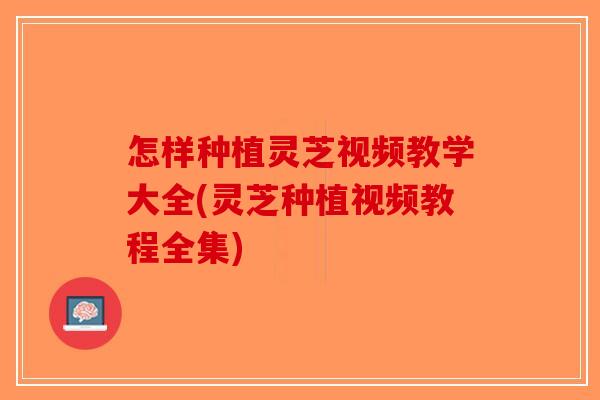 怎样种植灵芝视频教学大全(灵芝种植视频教程全集)