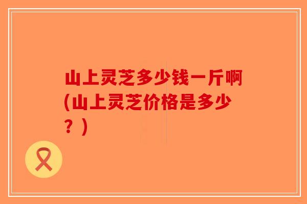 山上灵芝多少钱一斤啊(山上灵芝价格是多少？)