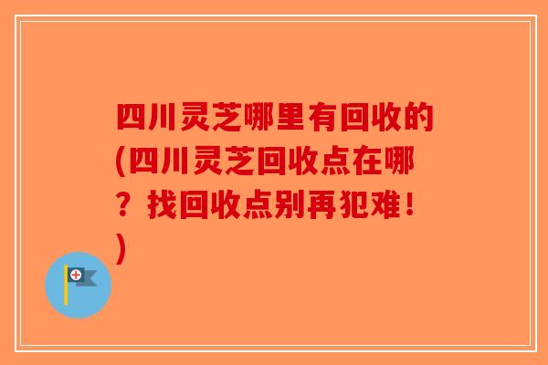 四川灵芝哪里有回收的(四川灵芝回收点在哪?找回收点别再犯难!) 四川灵芝哪里有回收的(四川灵芝回收点在哪?找回收点别再犯难!)