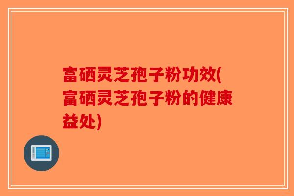 富硒灵芝孢子粉功效(富硒灵芝孢子粉的健康益处)