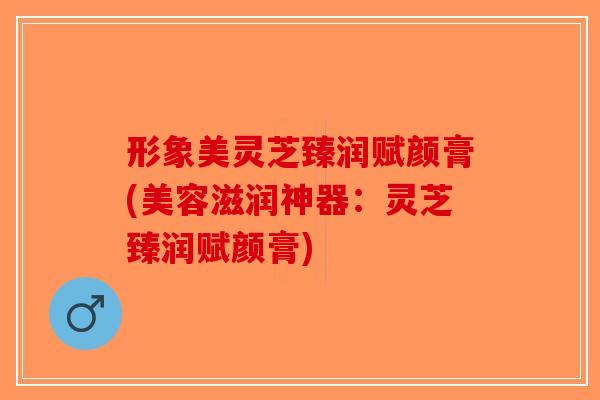 形象美灵芝臻润赋颜膏(美容滋润神器：灵芝臻润赋颜膏)