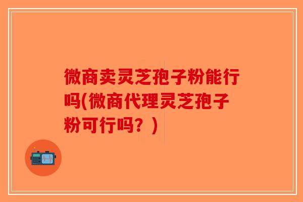 微商卖灵芝孢子粉能行吗(微商代理灵芝孢子粉可行吗？)