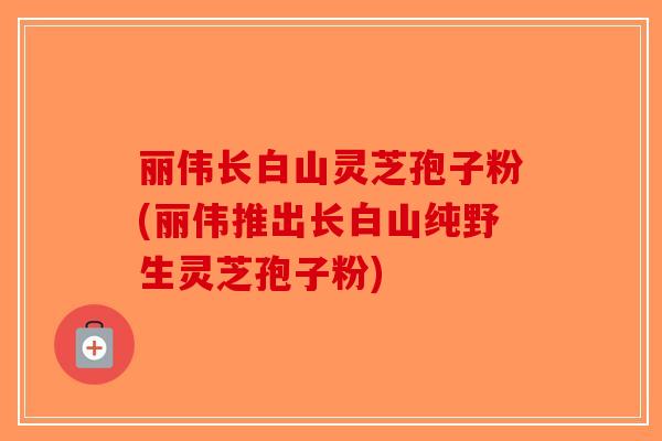 丽伟长白山灵芝孢子粉(丽伟推出长白山纯野生灵芝孢子粉)