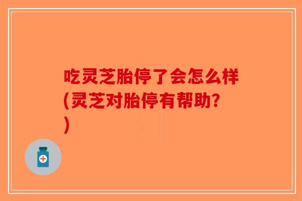 吃灵芝胎停了会怎么样(灵芝对胎停有帮助？)