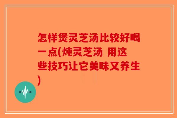 怎样煲灵芝汤比较好喝一点(炖灵芝汤 用这些技巧让它美味又养生)