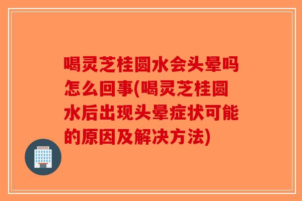 喝灵芝桂圆水会头晕吗怎么回事(喝灵芝桂圆水后出现头晕症状可能的原因及解决方法)