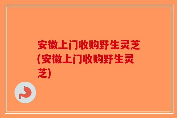 安徽上门收购野生灵芝(安徽上门收购野生灵芝)