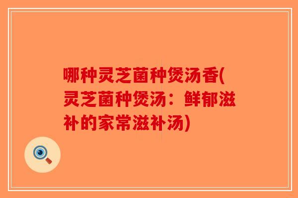 哪种灵芝菌种煲汤香(灵芝菌种煲汤：鲜郁滋补的家常滋补汤)