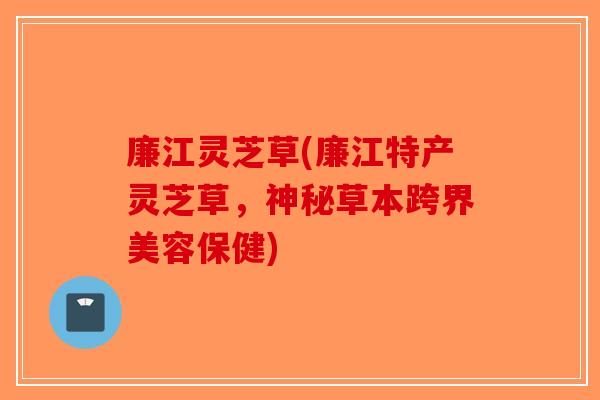 廉江灵芝草(廉江特产灵芝草，神秘草本跨界美容保健)
