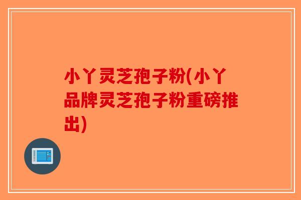 小丫灵芝孢子粉(小丫品牌灵芝孢子粉重磅推出)