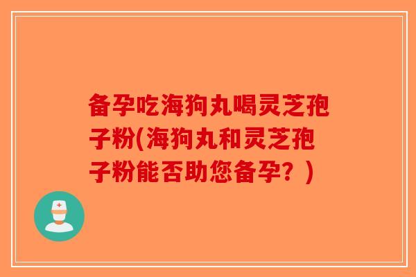 备孕吃海狗丸喝灵芝孢子粉(海狗丸和灵芝孢子粉能否助您备孕？)