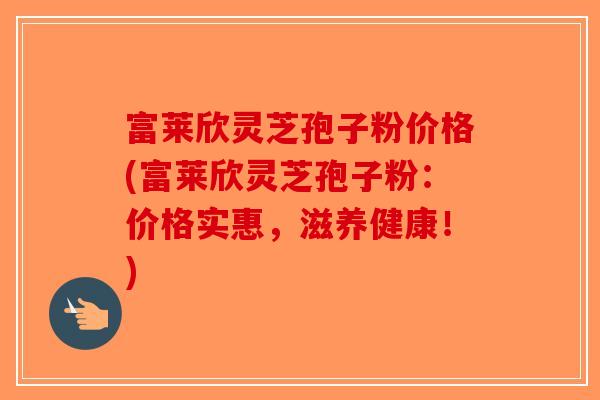 富莱欣灵芝孢子粉价格(富莱欣灵芝孢子粉：价格实惠，滋养健康！)