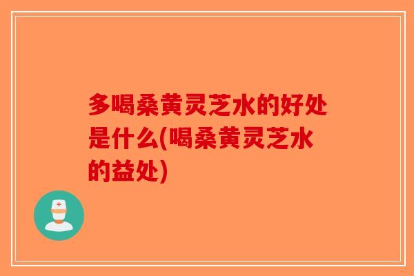 多喝桑黄灵芝水的好处是什么(喝桑黄灵芝水的益处)