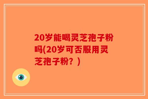 20岁能喝灵芝孢子粉吗(20岁可否服用灵芝孢子粉？)