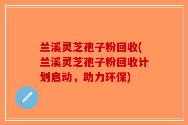 兰溪灵芝孢子粉回收(兰溪灵芝孢子粉回收计划启动，助力环保)