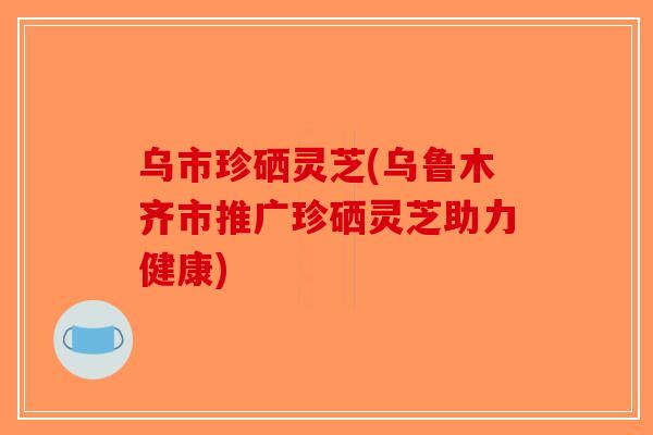 乌市珍硒灵芝(乌鲁木齐市推广珍硒灵芝助力健康)