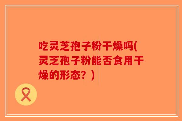 吃灵芝孢子粉干燥吗(灵芝孢子粉能否食用干燥的形态？)
