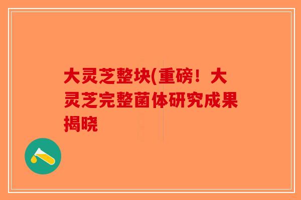 大灵芝整块(重磅！大灵芝完整菌体研究成果揭晓
