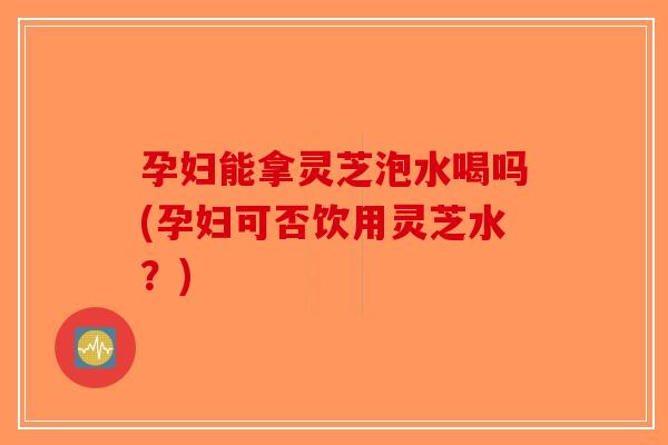 孕妇能拿灵芝泡水喝吗(孕妇可否饮用灵芝水？)
