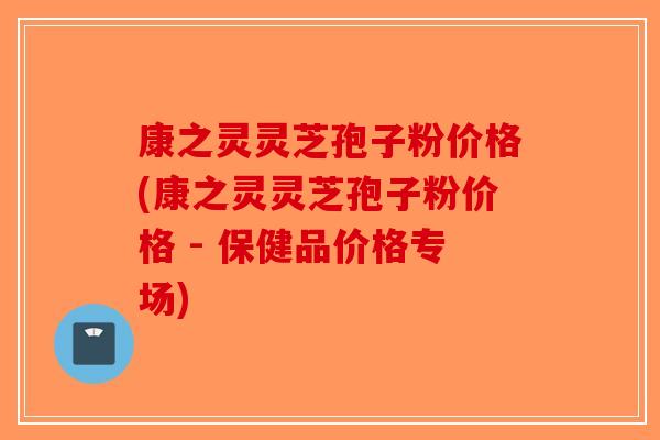 康之灵灵芝孢子粉价格(康之灵灵芝孢子粉价格 - 保健品价格专场)