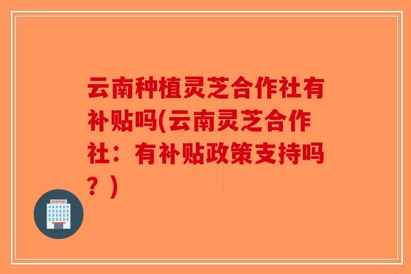 云南种植灵芝合作社有补贴吗(云南灵芝合作社：有补贴政策支持吗？)