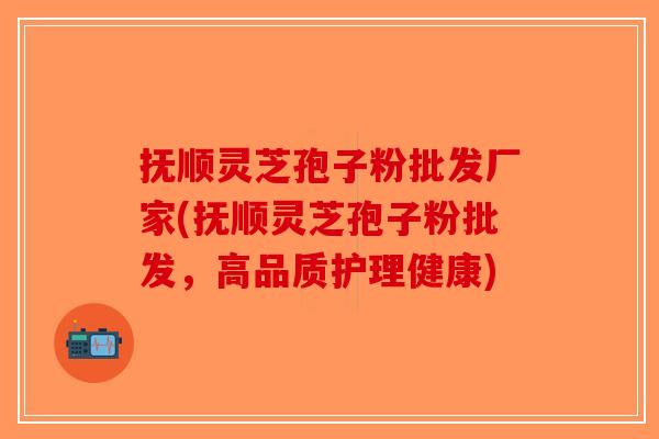 抚顺灵芝孢子粉批发厂家(抚顺灵芝孢子粉批发，高品质护理健康)