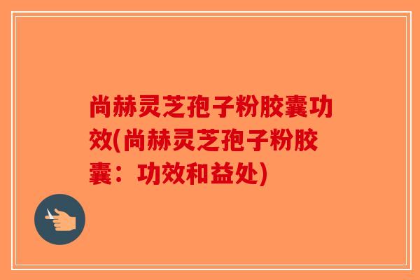 尚赫灵芝孢子粉胶囊功效(尚赫灵芝孢子粉胶囊:功效和益处) 尚赫灵芝孢子粉胶囊功效(尚赫灵芝孢子粉胶囊:功效和益处)