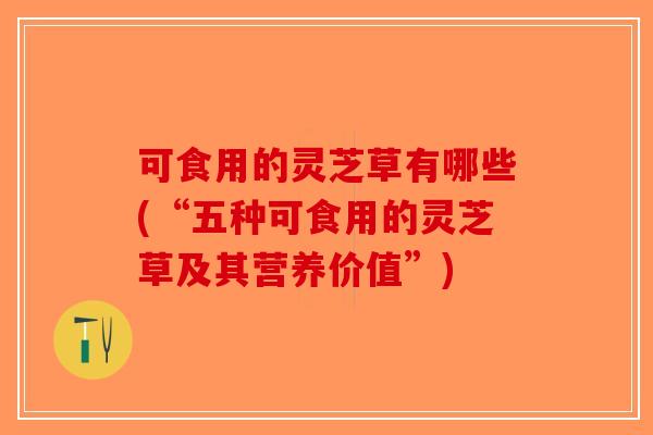 可食用的灵芝草有哪些(“五种可食用的灵芝草及其营养价值”)