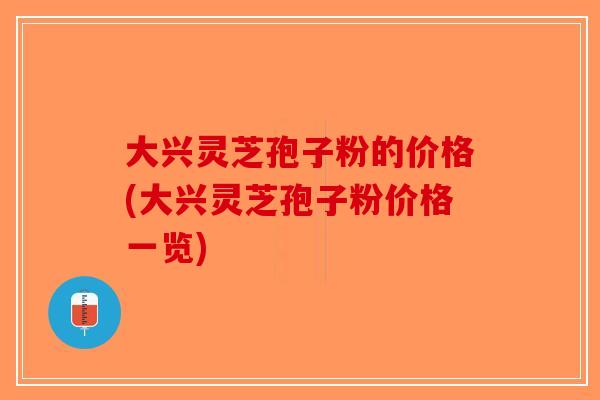 大兴灵芝孢子粉的价格(大兴灵芝孢子粉价格一览)