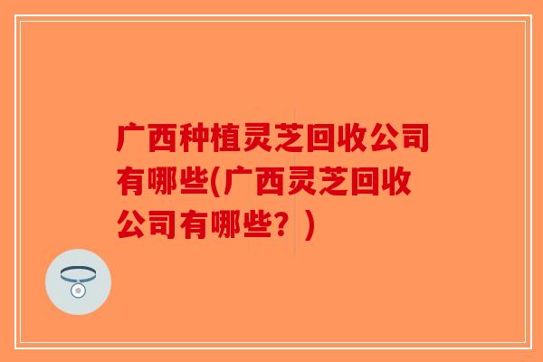 广西种植灵芝回收公司有哪些(广西灵芝回收公司有哪些？)