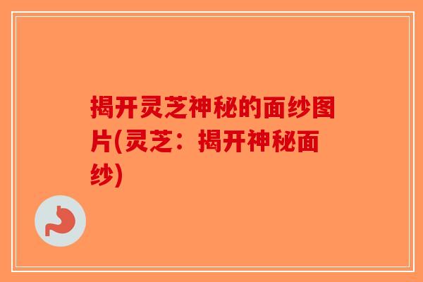 揭开灵芝神秘的面纱图片(灵芝：揭开神秘面纱)