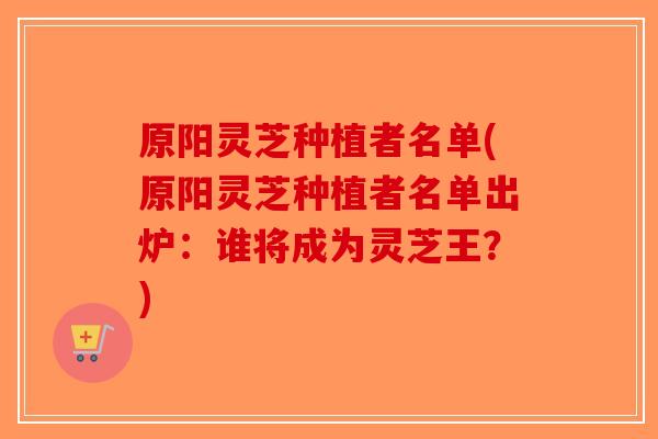 原阳灵芝种植者名单(原阳灵芝种植者名单出炉:谁将成为灵芝王?) 原阳灵芝种植者名单(原阳灵芝种植者名单出炉:谁将成为灵芝王?)