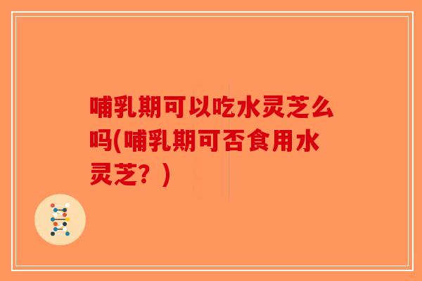 哺乳期可以吃水灵芝么吗(哺乳期可否食用水灵芝？)