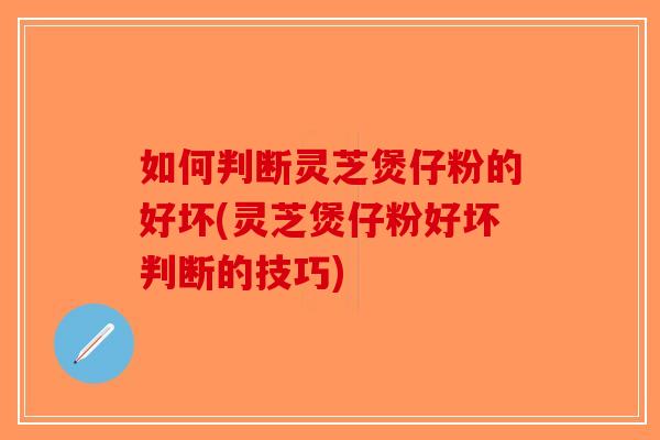 如何判断灵芝煲仔粉的好坏(灵芝煲仔粉好坏判断的技巧) 如何判断灵芝煲仔粉的好坏(灵芝煲仔粉好坏判断的技巧)