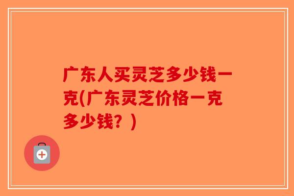 广东人买灵芝多少钱一克(广东灵芝价格一克多少钱？)