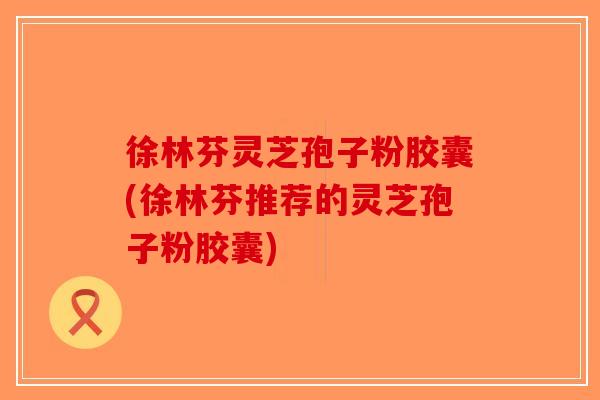徐林芬灵芝孢子粉胶囊(徐林芬推荐的灵芝孢子粉胶囊) 徐林芬灵芝孢子粉胶囊(徐林芬推荐的灵芝孢子粉胶囊)