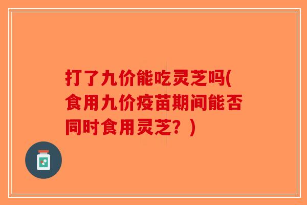 打了九价能吃灵芝吗(食用九价疫苗期间能否同时食用灵芝？)