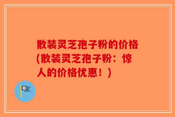 散装灵芝孢子粉的价格(散装灵芝孢子粉：惊人的价格优惠！)