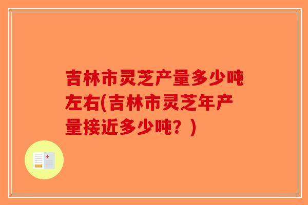 吉林市灵芝产量多少吨左右(吉林市灵芝年产量接近多少吨？)