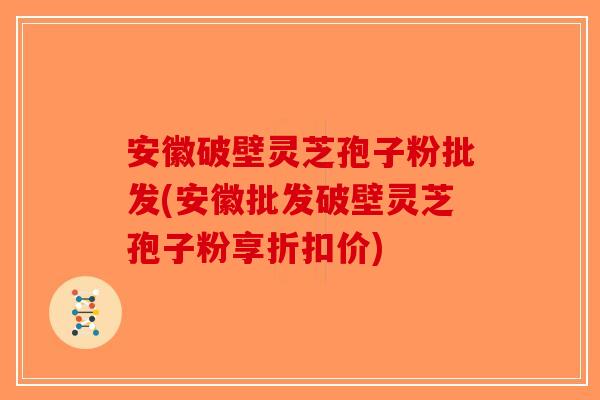 安徽破壁灵芝孢子粉批发(安徽批发破壁灵芝孢子粉享折扣价)