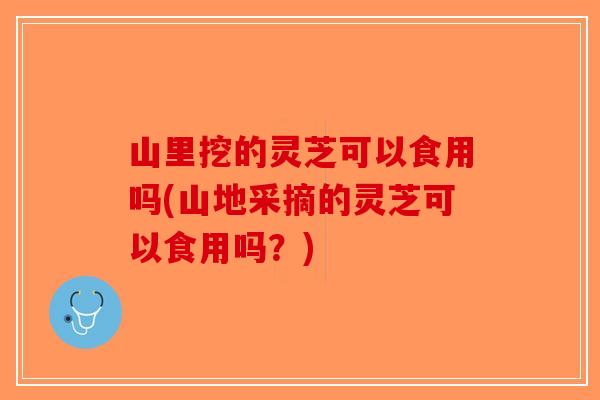 山里挖的灵芝可以食用吗(山地采摘的灵芝可以食用吗？)