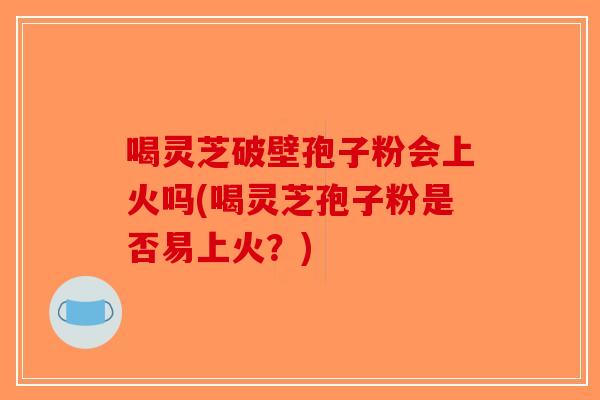 喝灵芝破壁孢子粉会上火吗(喝灵芝孢子粉是否易上火？)