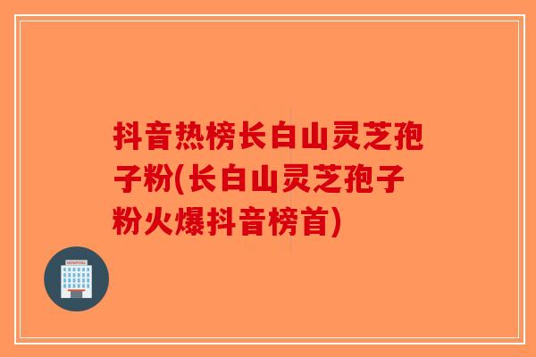 抖音热榜长白山灵芝孢子粉(长白山灵芝孢子粉火爆抖音榜首)