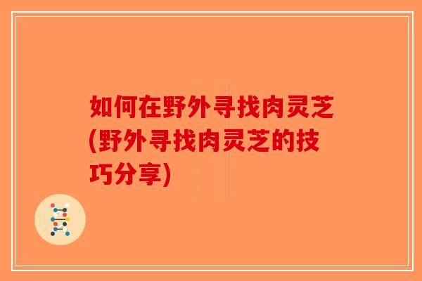 如何在野外寻找肉灵芝(野外寻找肉灵芝的技巧分享)