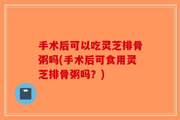 手术后可以吃灵芝排骨粥吗(手术后可食用灵芝排骨粥吗？)
