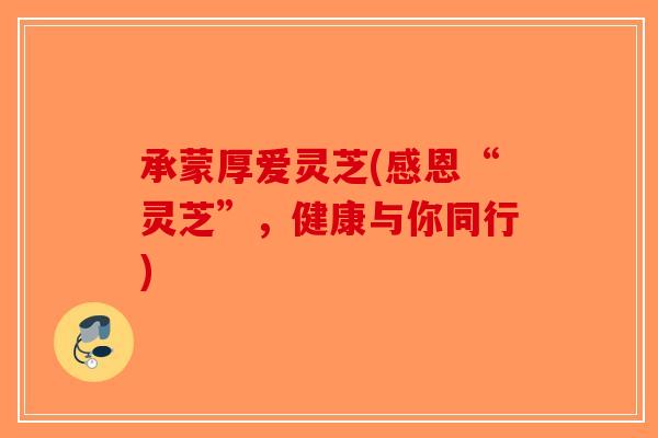 承蒙厚爱灵芝(感恩“灵芝”，健康与你同行)