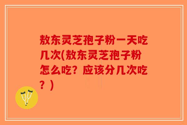 敖东灵芝孢子粉一天吃几次(敖东灵芝孢子粉怎么吃？应该分几次吃？)