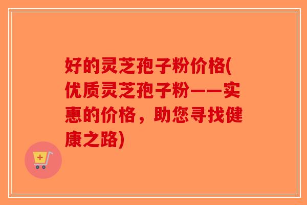 好的灵芝孢子粉价格(优质灵芝孢子粉——实惠的价格，助您寻找健康之路)
