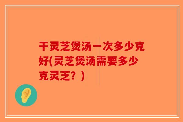 干灵芝煲汤一次多少克好(灵芝煲汤需要多少克灵芝？)