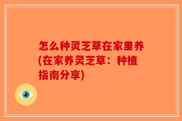 怎么种灵芝草在家里养(在家养灵芝草:种植指南分享) 怎么种灵芝草在家里养(在家养灵芝草:种植指南分享)